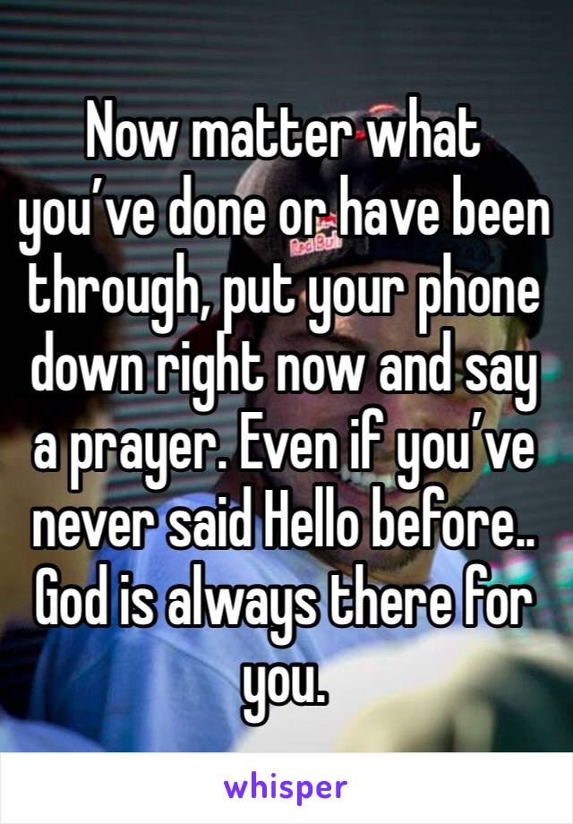 Now matter what you’ve done or have been through, put your phone down right now and say a prayer. Even if you’ve never said Hello before.. God is always there for you. 