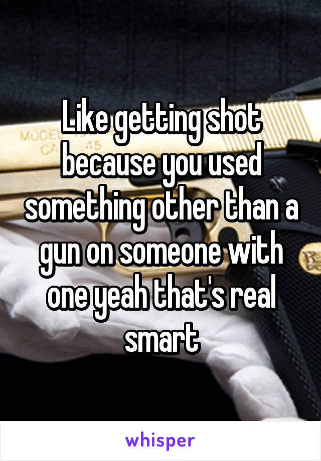 Like getting shot because you used something other than a gun on someone with one yeah that's real smart