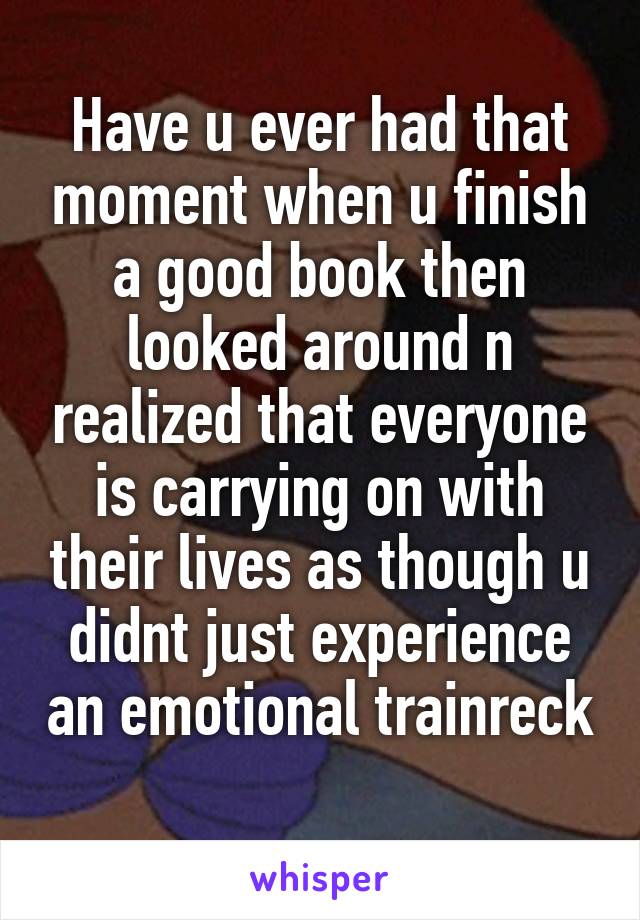 Have u ever had that moment when u finish a good book then looked around n realized that everyone is carrying on with their lives as though u didnt just experience an emotional trainreck 