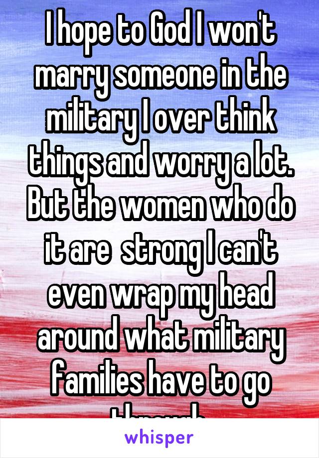 I hope to God I won't marry someone in the military I over think things and worry a lot. But the women who do it are  strong I can't even wrap my head around what military families have to go through.