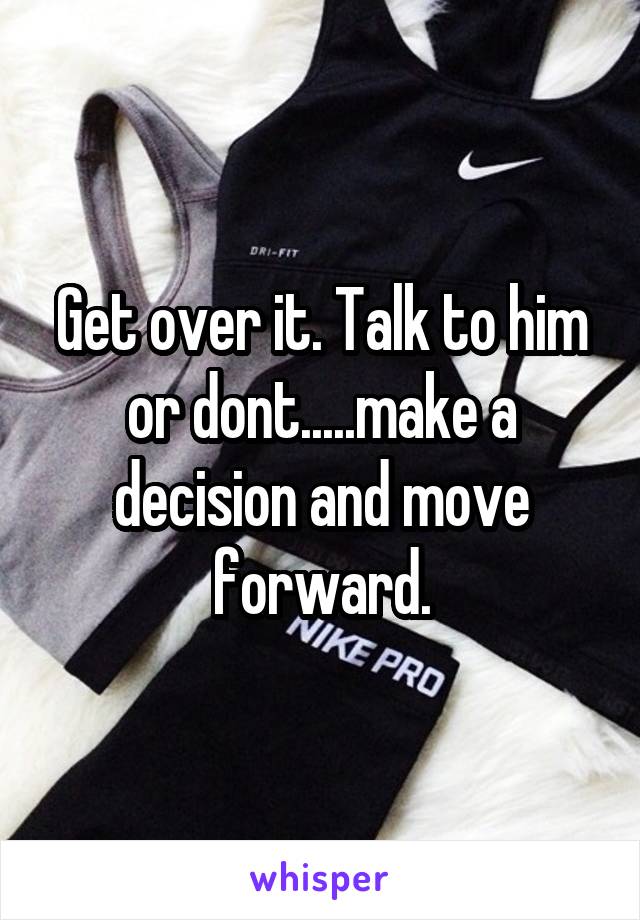 Get over it. Talk to him or dont.....make a decision and move forward.