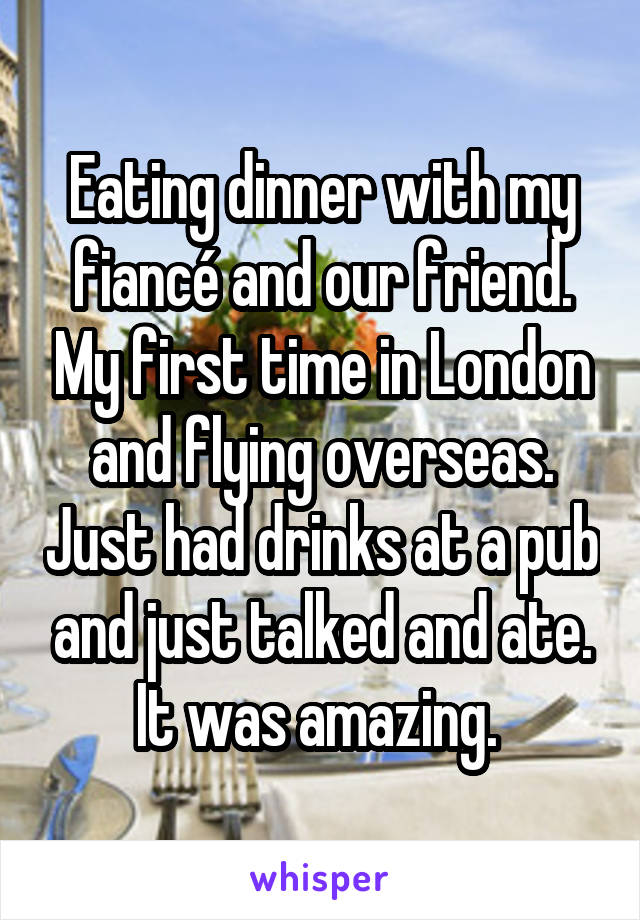 Eating dinner with my fiancé and our friend. My first time in London and flying overseas. Just had drinks at a pub and just talked and ate. It was amazing. 