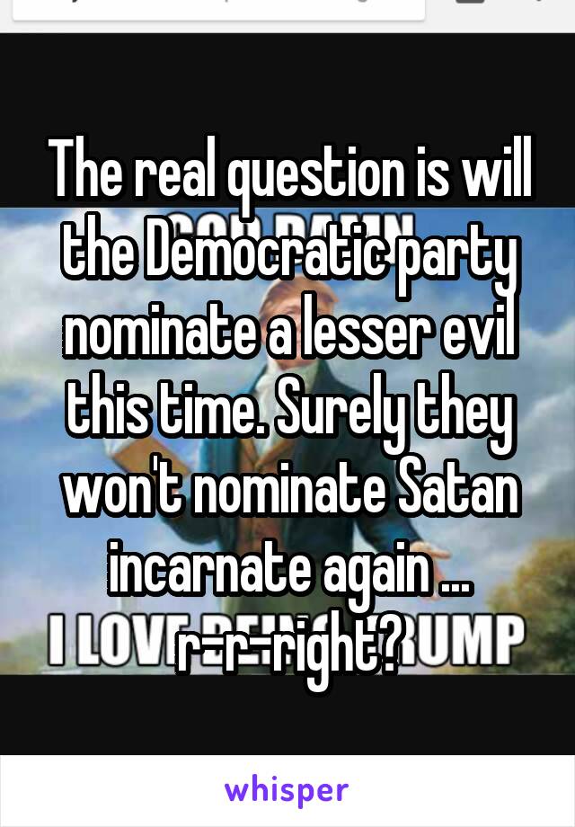 The real question is will the Democratic party nominate a lesser evil this time. Surely they won't nominate Satan incarnate again ...
r-r-right?