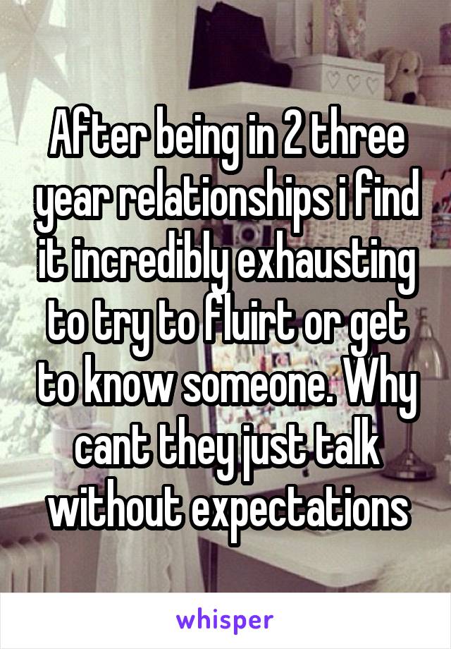 After being in 2 three year relationships i find it incredibly exhausting to try to fluirt or get to know someone. Why cant they just talk without expectations
