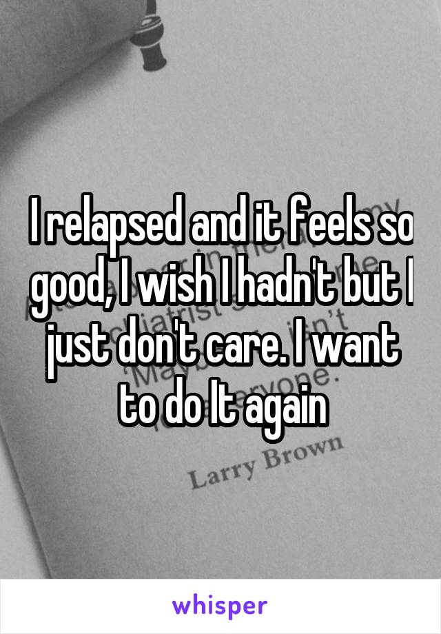 I relapsed and it feels so good, I wish I hadn't but I just don't care. I want to do It again
