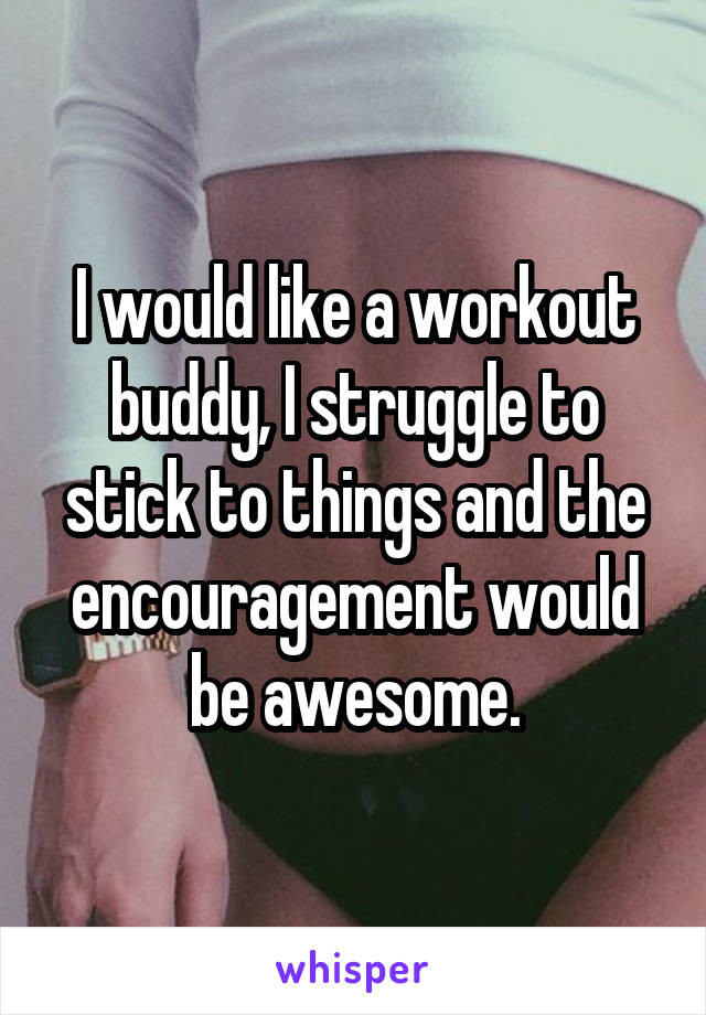 I would like a workout buddy, I struggle to stick to things and the encouragement would be awesome.