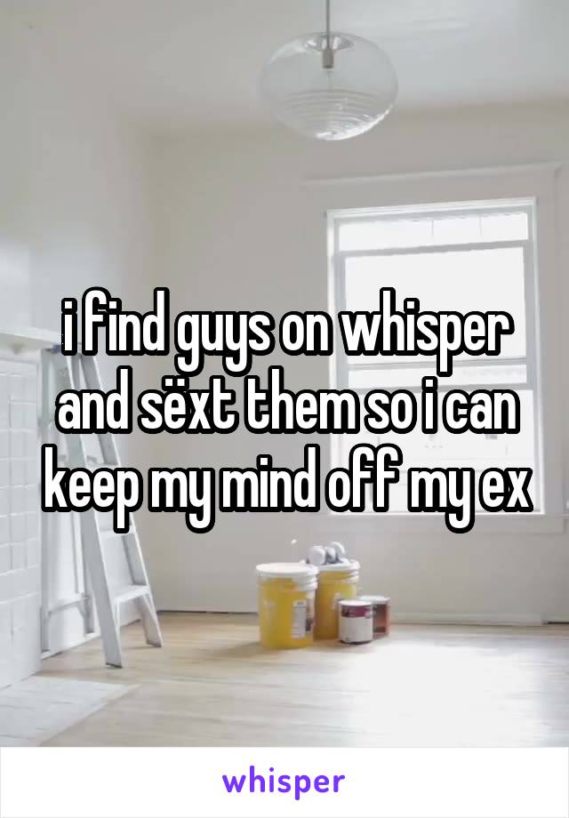 i find guys on whisper and sëxt them so i can keep my mind off my ex