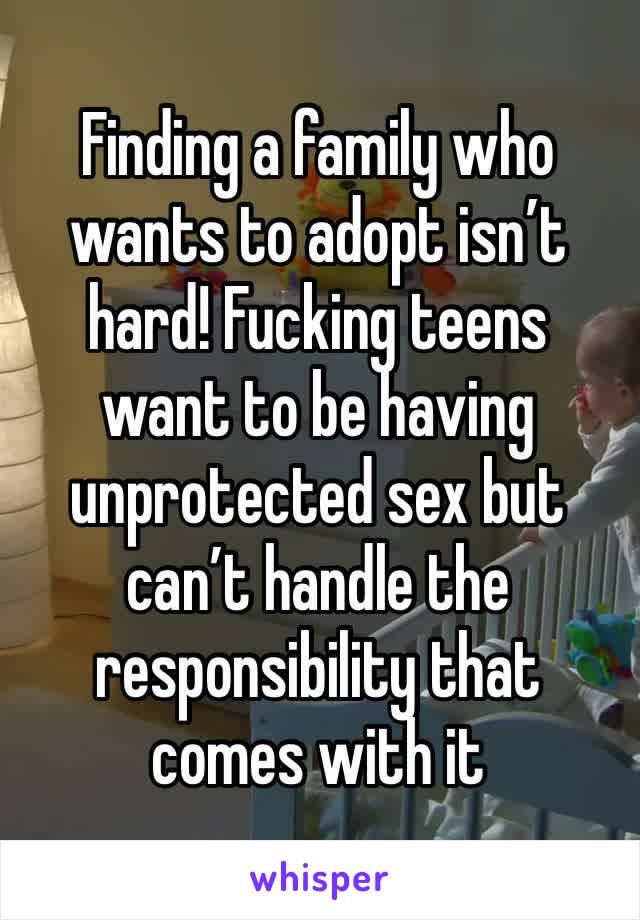 Finding a family who wants to adopt isn’t hard! Fucking teens want to be having unprotected sex but can’t handle the responsibility that comes with it