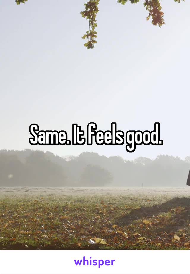 Same. It feels good.