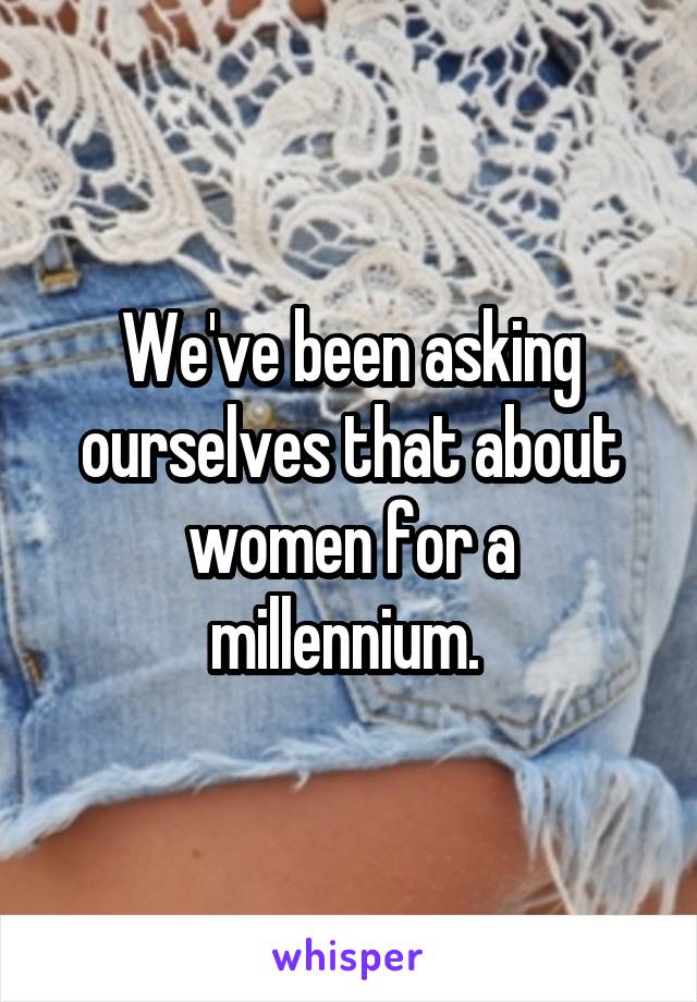 We've been asking ourselves that about women for a millennium. 