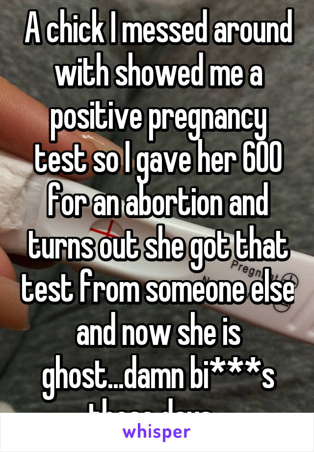A chick I messed around with showed me a positive pregnancy test so I gave her 600 for an abortion and turns out she got that test from someone else and now she is ghost...damn bi***s these days...