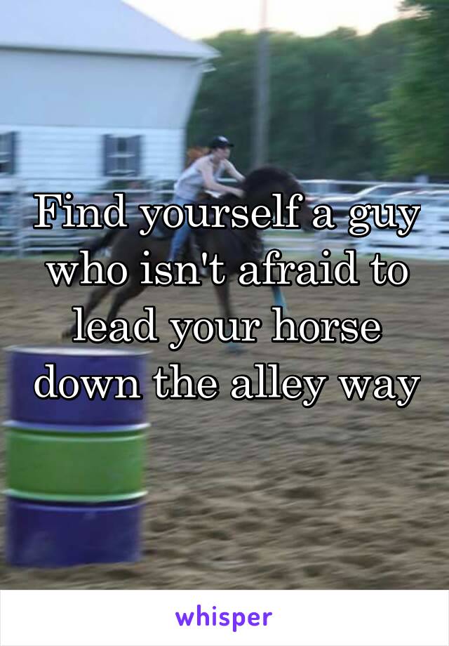 Find yourself a guy who isn't afraid to lead your horse down the alley way  