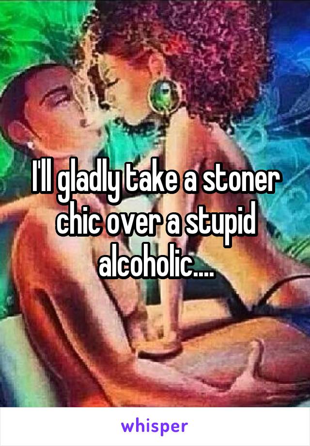 I'll gladly take a stoner chic over a stupid alcoholic....