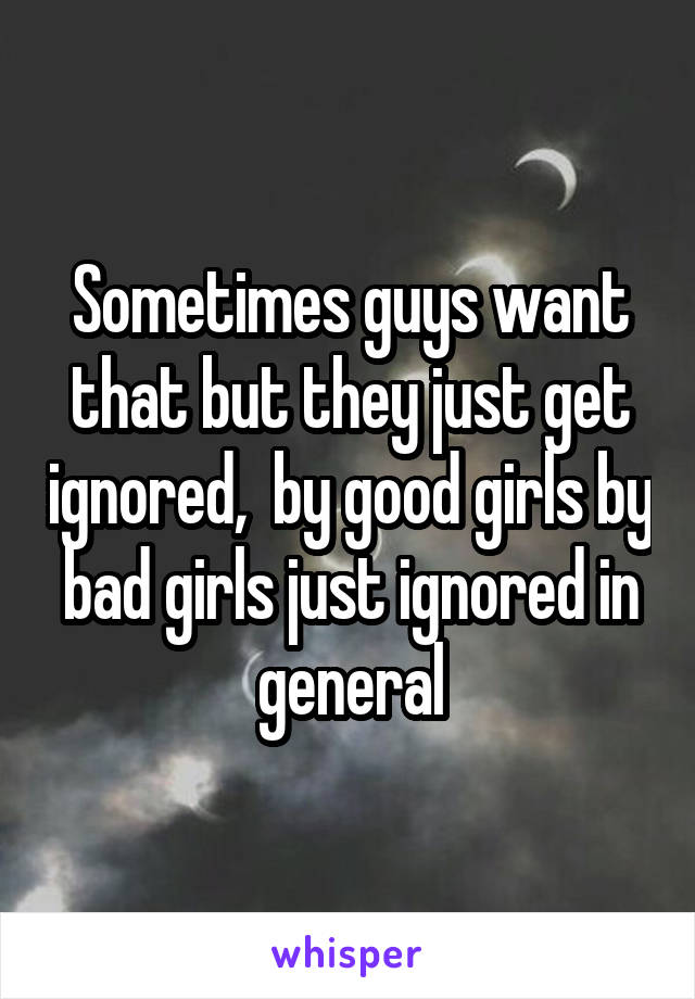 Sometimes guys want that but they just get ignored,  by good girls by bad girls just ignored in general