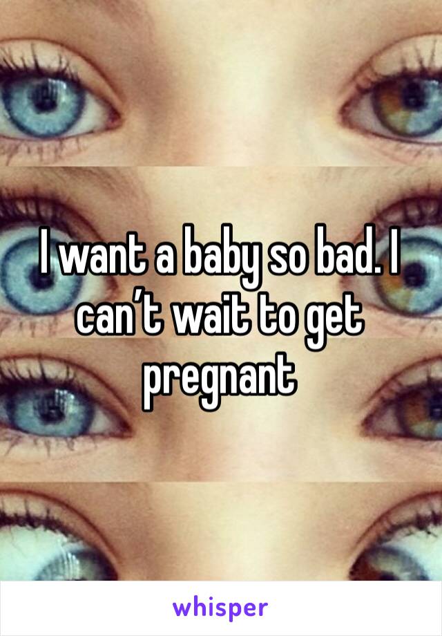 I want a baby so bad. I can’t wait to get pregnant 