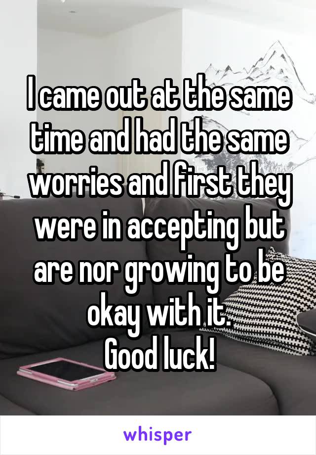 I came out at the same time and had the same worries and first they were in accepting but are nor growing to be okay with it.
Good luck!
