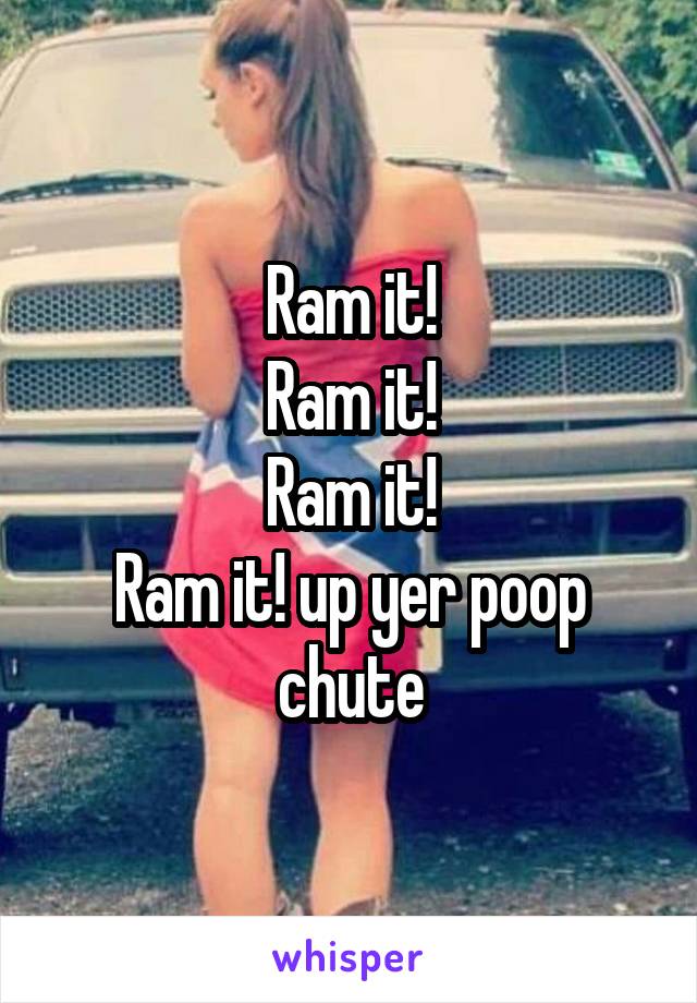 Ram it!
Ram it!
Ram it!
Ram it! up yer poop chute