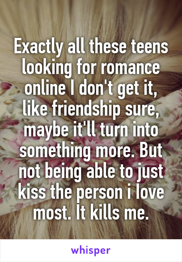 Exactly all these teens looking for romance online I don't get it, like friendship sure, maybe it'll turn into something more. But not being able to just kiss the person i Iove most. It kills me.