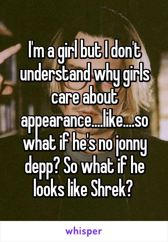 I'm a girl but I don't understand why girls care about appearance....like....so what if he's no jonny depp? So what if he looks like Shrek? 