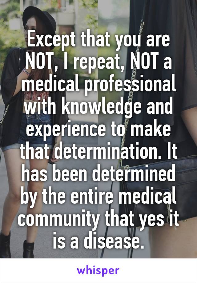 Except that you are NOT, I repeat, NOT a medical professional with knowledge and experience to make that determination. It has been determined by the entire medical community that yes it is a disease.