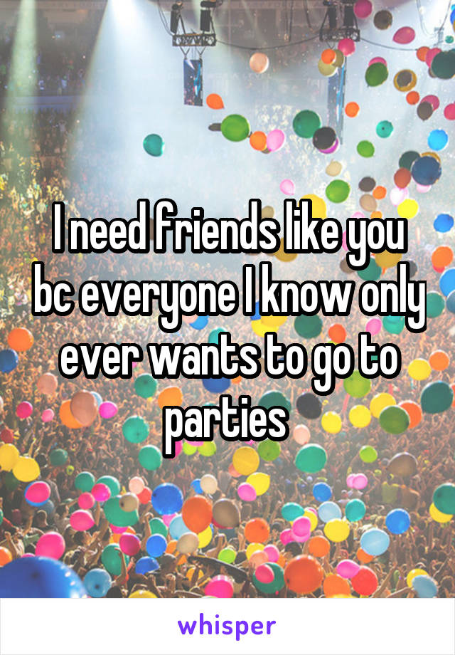 I need friends like you bc everyone I know only ever wants to go to parties 