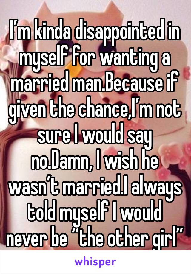 I’m kinda disappointed in myself for wanting a married man.Because if given the chance,I’m not sure I would say no.Damn, I wish he wasn’t married.I always told myself I would never be “the other girl”