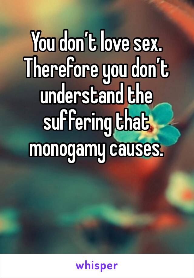 You don’t love sex. Therefore you don’t understand the suffering that monogamy causes. 