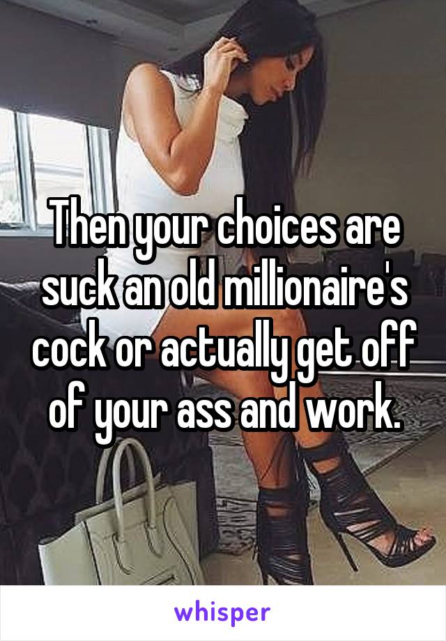 Then your choices are suck an old millionaire's cock or actually get off of your ass and work.