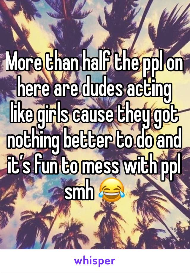 More than half the ppl on here are dudes acting like girls cause they got nothing better to do and it’s fun to mess with ppl smh 😂