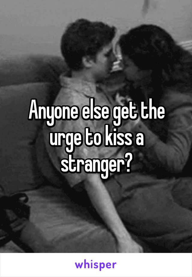 Anyone else get the urge to kiss a stranger?