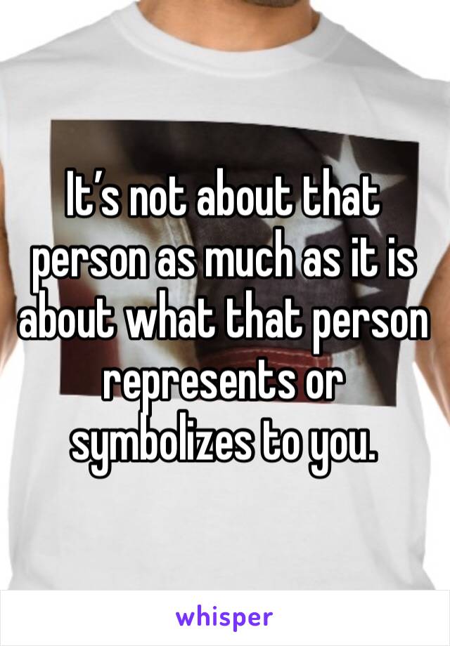 It’s not about that person as much as it is about what that person represents or symbolizes to you. 