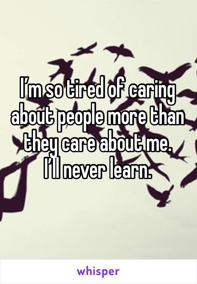 I’m so tired of caring about people more than they care about me.       I’ll never learn. 