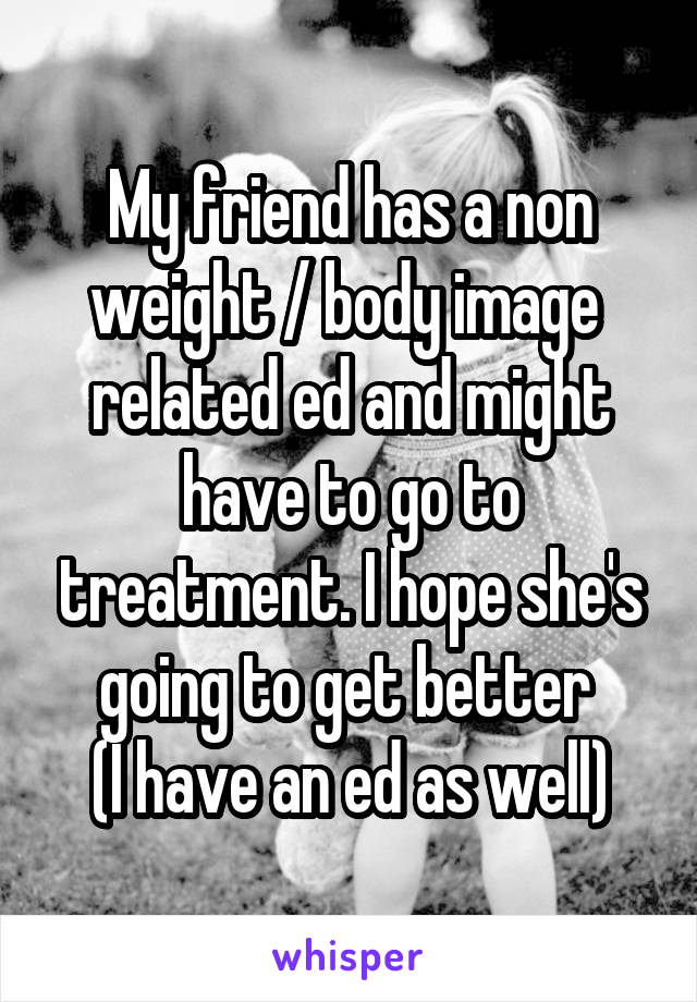 My friend has a non weight / body image  related ed and might have to go to treatment. I hope she's going to get better 
(I have an ed as well)