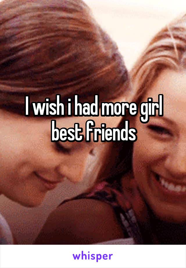 I wish i had more girl best friends
