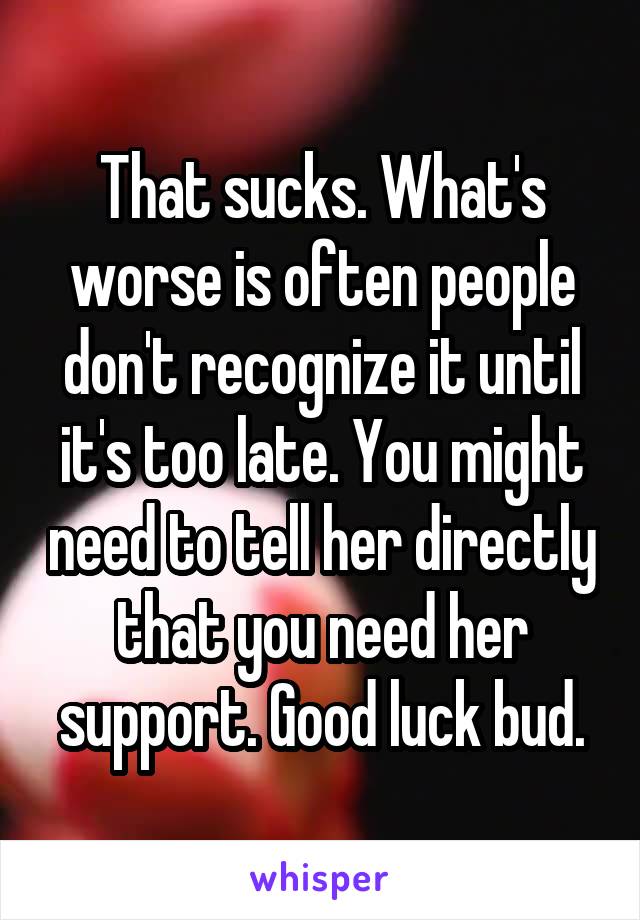 That sucks. What's worse is often people don't recognize it until it's too late. You might need to tell her directly that you need her support. Good luck bud.