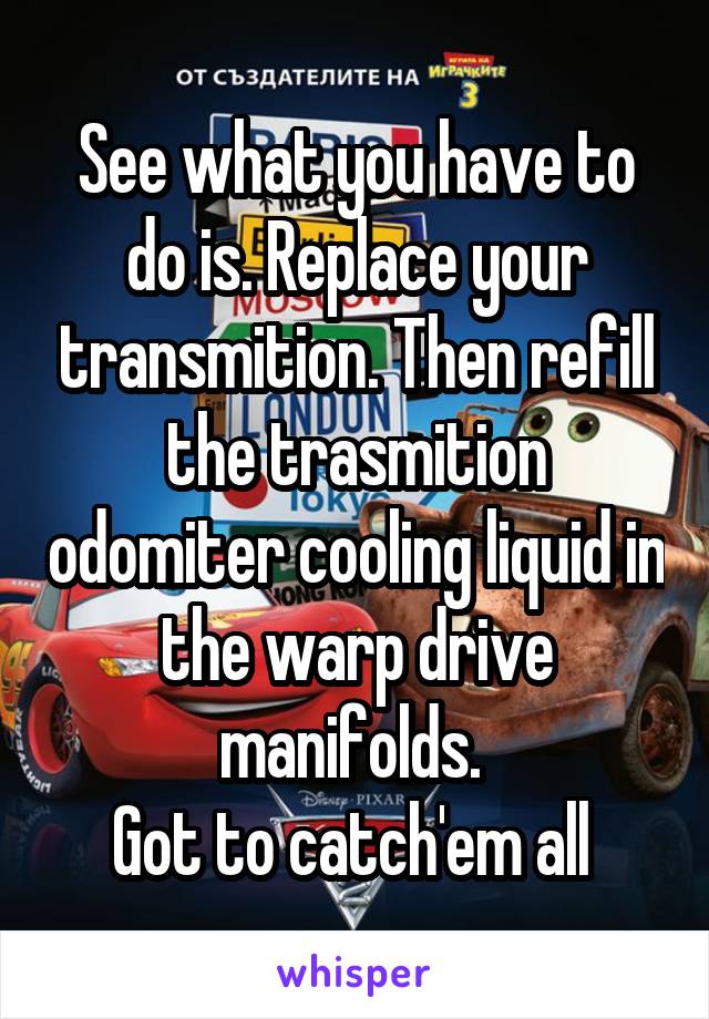 See what you have to do is. Replace your transmition. Then refill the trasmition odomiter cooling liquid in the warp drive manifolds. 
Got to catch'em all 
