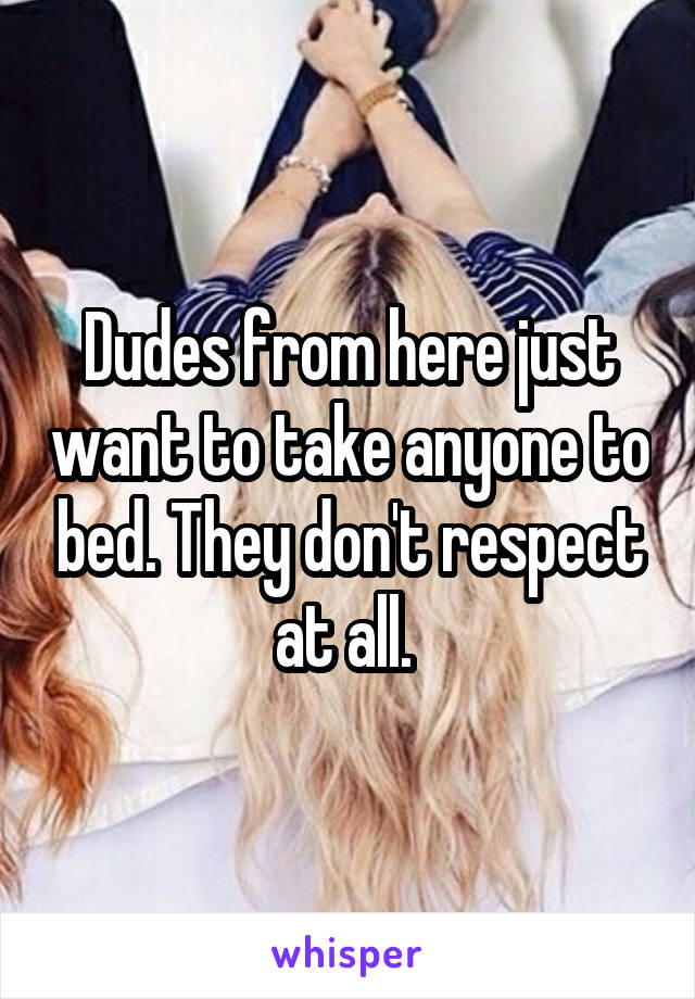 Dudes from here just want to take anyone to bed. They don't respect at all. 