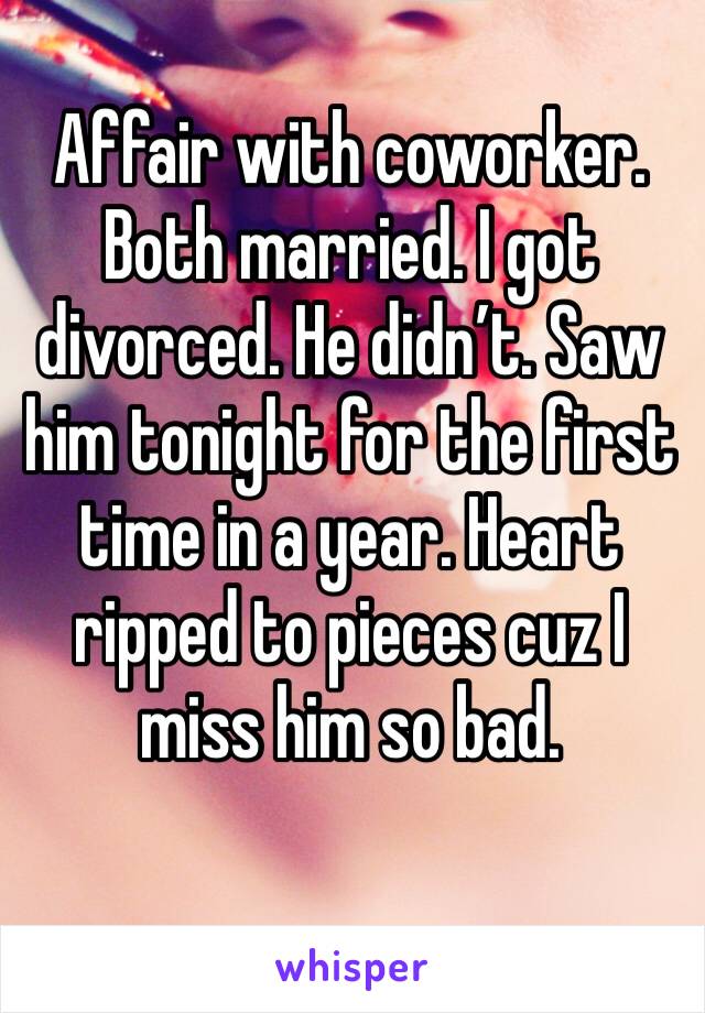 Affair with coworker. Both married. I got divorced. He didn’t. Saw him tonight for the first time in a year. Heart ripped to pieces cuz I miss him so bad. 