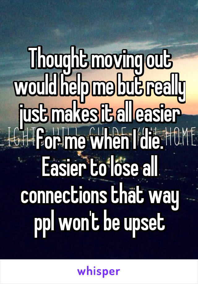 Thought moving out would help me but really just makes it all easier for me when I die. Easier to lose all connections that way ppl won't be upset