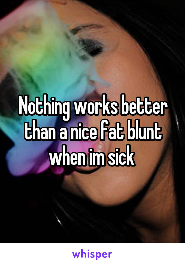 Nothing works better than a nice fat blunt when im sick 