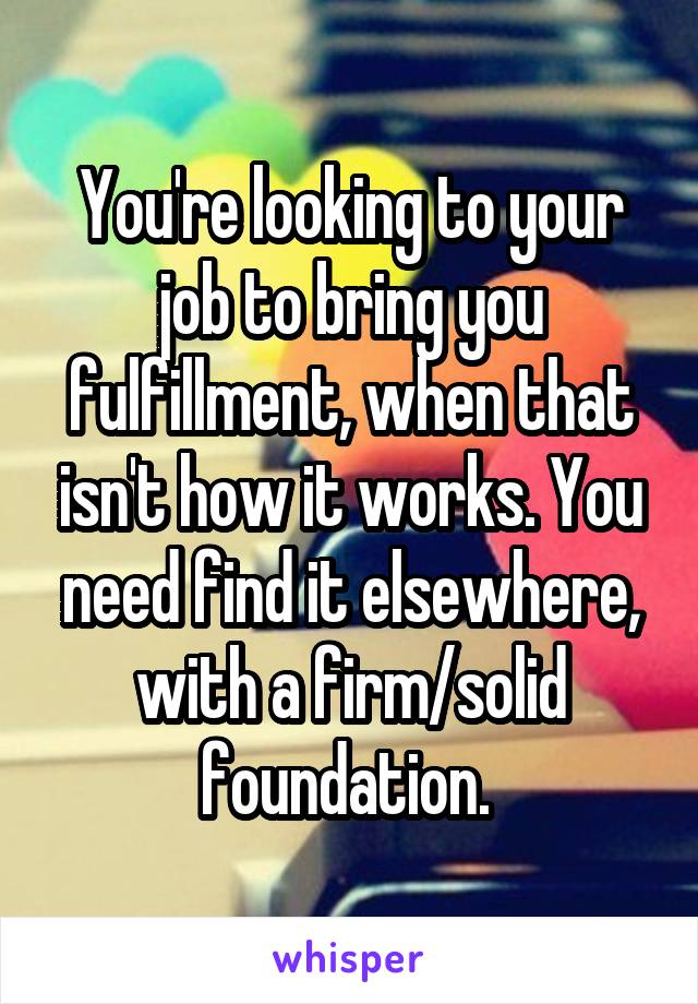 You're looking to your job to bring you fulfillment, when that isn't how it works. You need find it elsewhere, with a firm/solid foundation. 