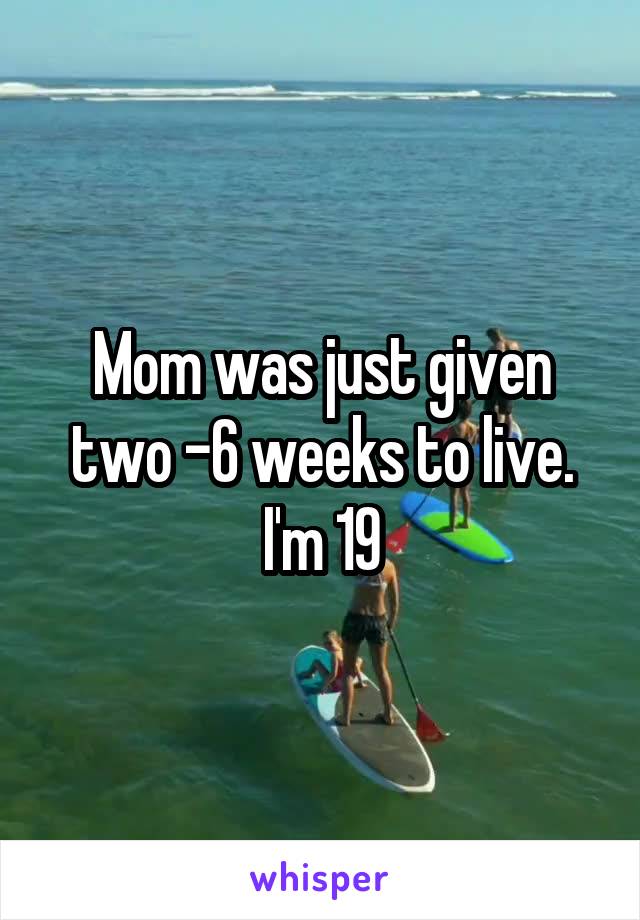 Mom was just given two -6 weeks to live. I'm 19
