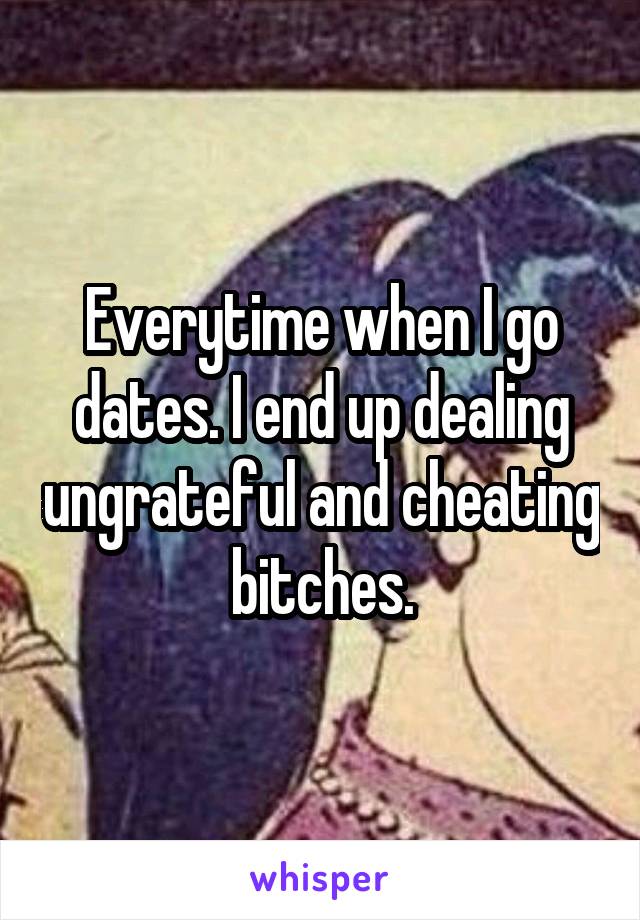 Everytime when I go dates. I end up dealing ungrateful and cheating bitches.