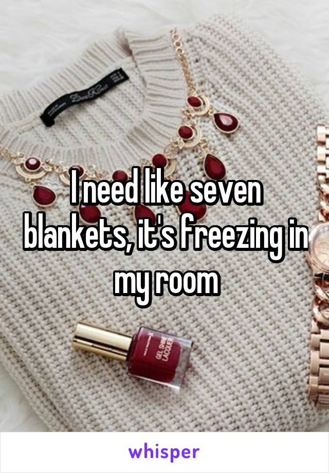 I need like seven blankets, it's freezing in my room