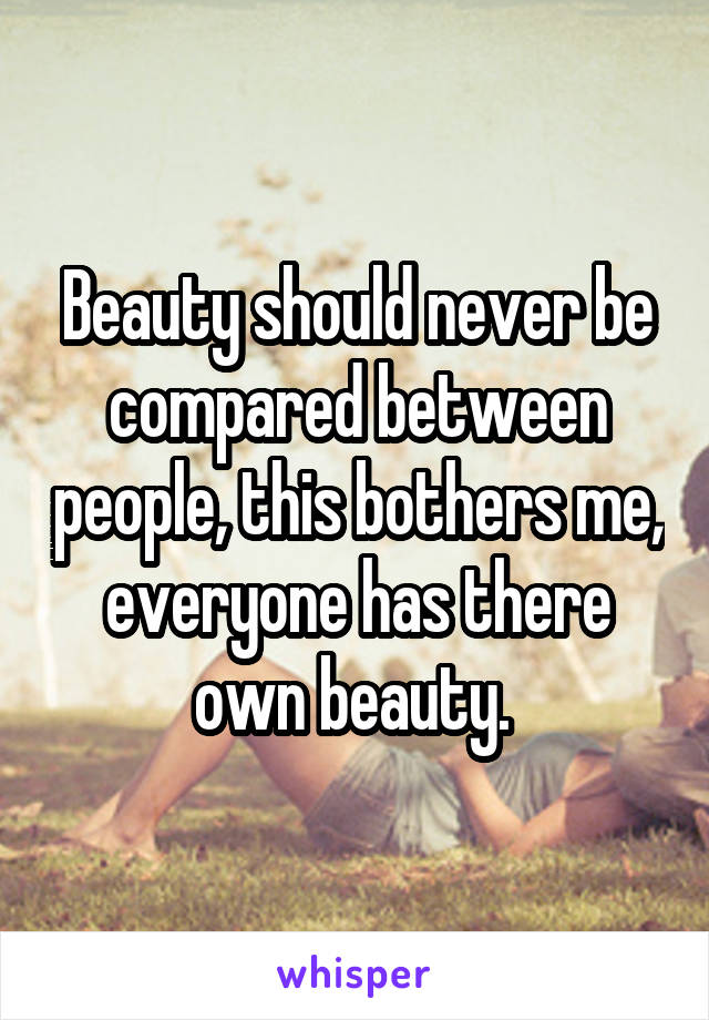 Beauty should never be compared between people, this bothers me, everyone has there own beauty. 