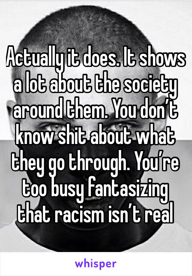 Actually it does. It shows a lot about the society around them. You don’t know shit about what they go through. You’re too busy fantasizing that racism isn’t real 