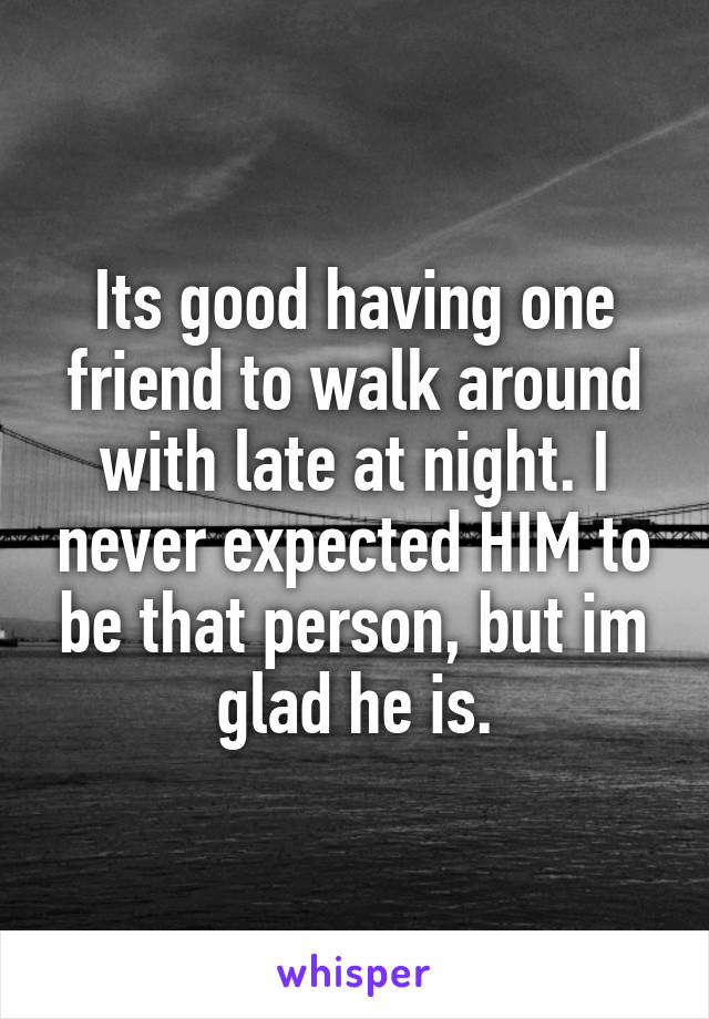 Its good having one friend to walk around with late at night. I never expected HIM to be that person, but im glad he is.