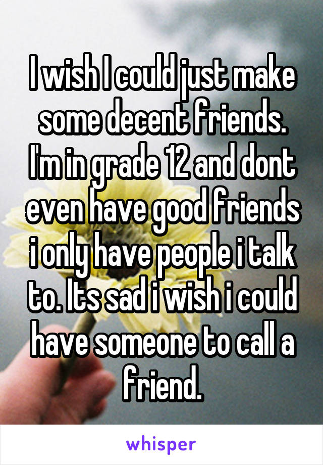 I wish I could just make some decent friends. I'm in grade 12 and dont even have good friends i only have people i talk to. Its sad i wish i could have someone to call a friend.