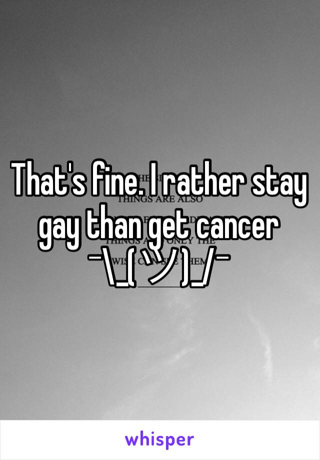 That's fine. I rather stay gay than get cancer ¯\_(ツ)_/¯ 