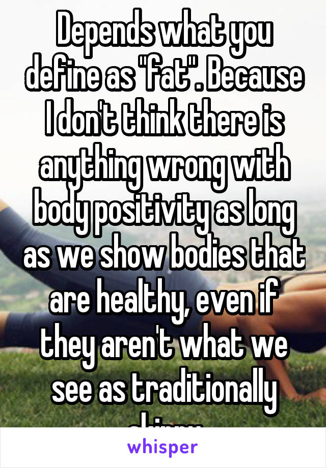 Depends what you define as "fat". Because I don't think there is anything wrong with body positivity as long as we show bodies that are healthy, even if they aren't what we see as traditionally skinny